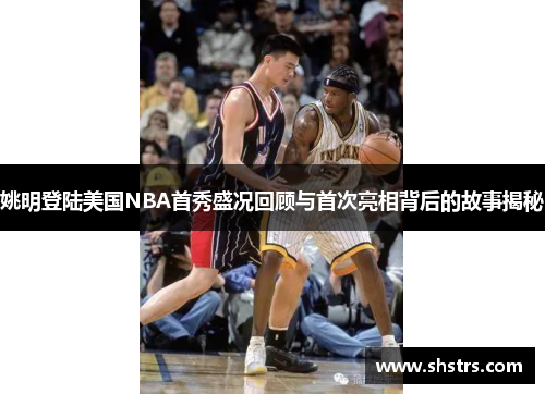 姚明登陆美国NBA首秀盛况回顾与首次亮相背后的故事揭秘